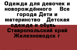 Одежда для девочек и новорождённого  - Все города Дети и материнство » Детская одежда и обувь   . Ставропольский край,Железноводск г.